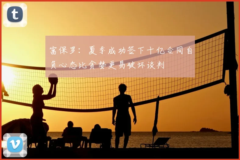 富保罗：夏季成功签下十亿合同自负心态比贪婪更易破坏谈判