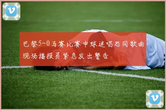 巴黎5-0马赛比赛中球迷唱恐同歌曲现场播报员紧急发出警告
