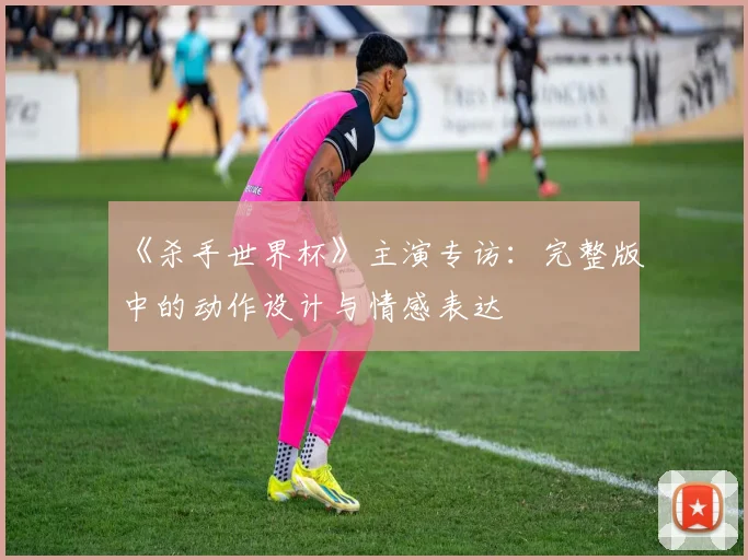 《杀手世界杯》主演专访:完整版中的动作设计与情感表达