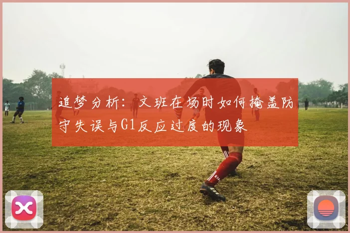 追梦分析:文班在场时如何掩盖防守失误与G1反应过度的现象