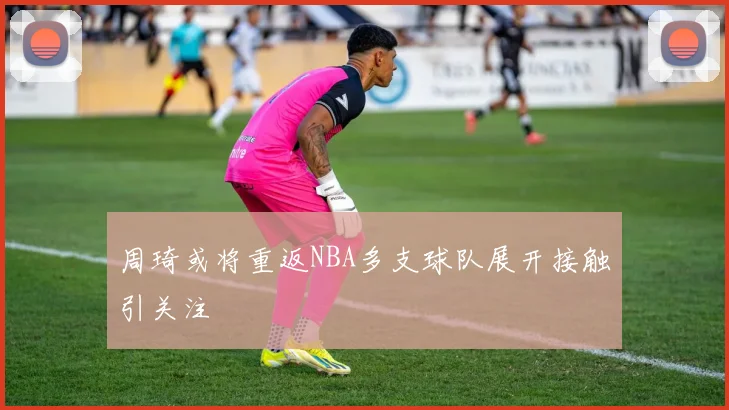 周琦或将重返NBA多支球队展开接触引关注