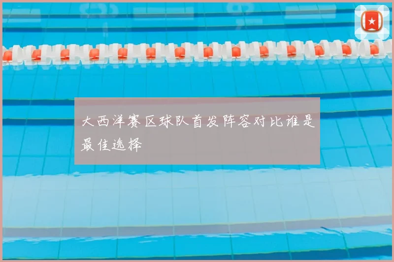 大西洋赛区球队首发阵容对比谁是最佳选择
