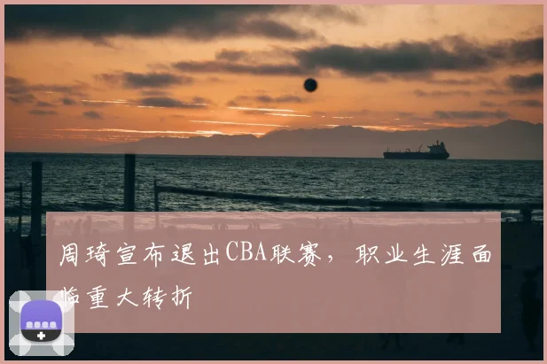 周琦宣布退出CBA联赛，职业生涯面临重大转折