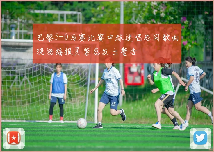 巴黎5-0马赛比赛中球迷唱恐同歌曲现场播报员紧急发出警告