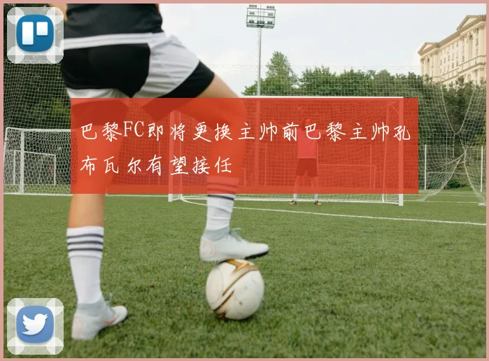 巴黎FC即将更换主帅前巴黎主帅孔布瓦尔有望接任