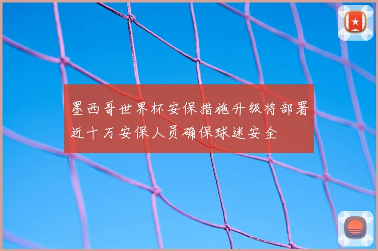 墨西哥世界杯安保措施升级将部署近十万安保人员确保球迷安全
