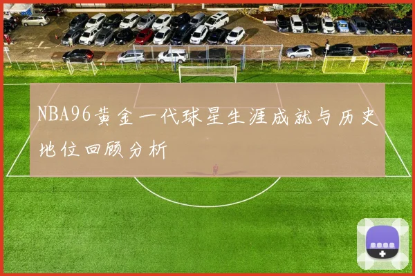 NBA96黄金一代球星生涯成就与历史地位回顾分析