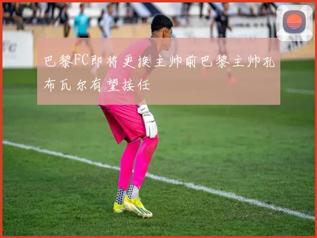 巴黎FC即将更换主帅前巴黎主帅孔布瓦尔有望接任