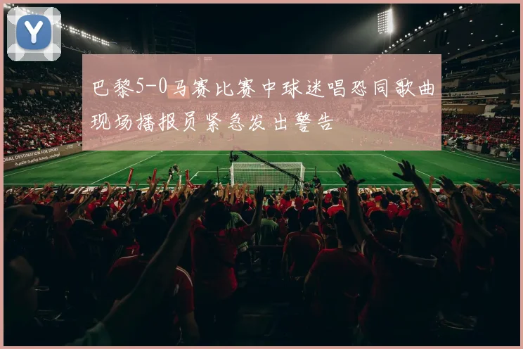 巴黎5-0马赛比赛中球迷唱恐同歌曲现场播报员紧急发出警告