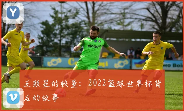 五颗星的较量:2022篮球世界杯背后的故事