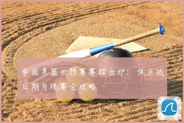 中国男篮世预赛赛程出炉:焦点战日期与观赛全攻略