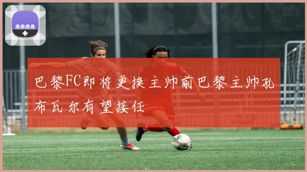 巴黎FC即将更换主帅前巴黎主帅孔布瓦尔有望接任
