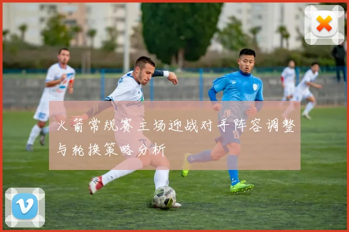 火箭常规赛主场迎战对手阵容调整与轮换策略分析