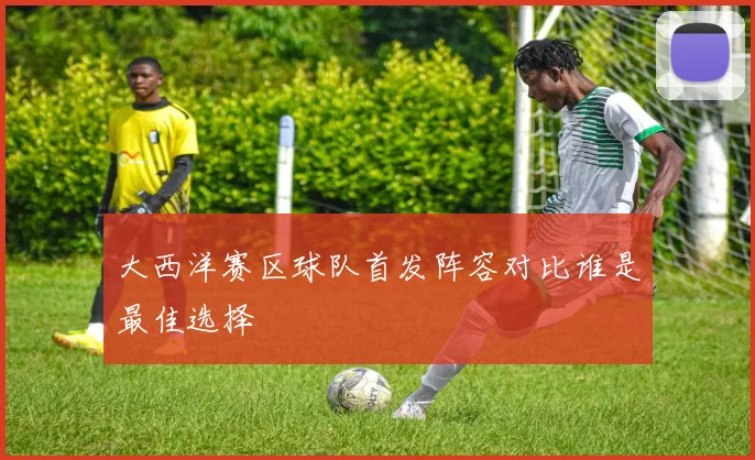 大西洋赛区球队首发阵容对比谁是最佳选择