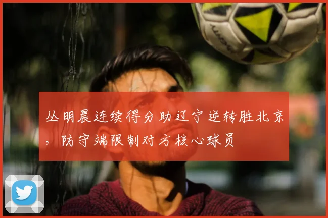 丛明晨连续得分助辽宁逆转胜北京，防守端限制对方核心球员
