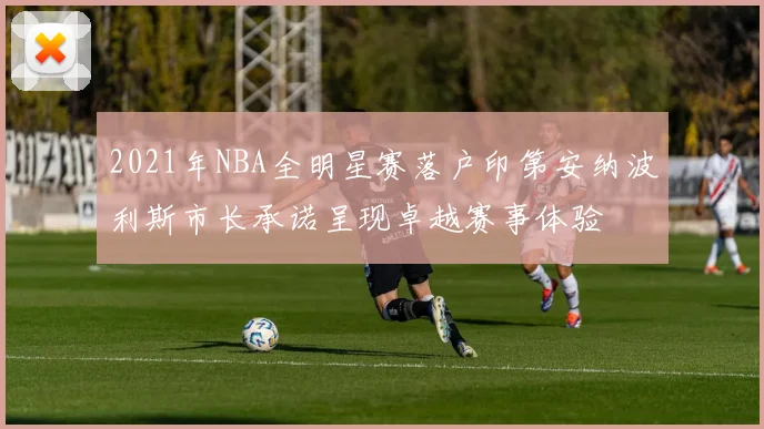 2021年NBA全明星赛落户印第安纳波利斯市长承诺呈现卓越赛事体验