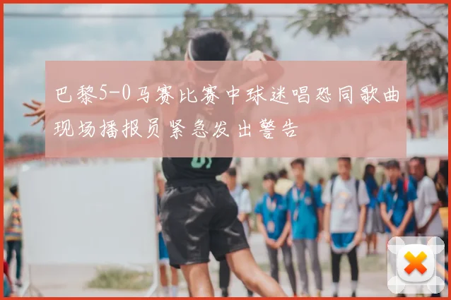 巴黎5-0马赛比赛中球迷唱恐同歌曲现场播报员紧急发出警告