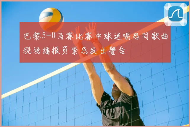 巴黎5-0马赛比赛中球迷唱恐同歌曲现场播报员紧急发出警告