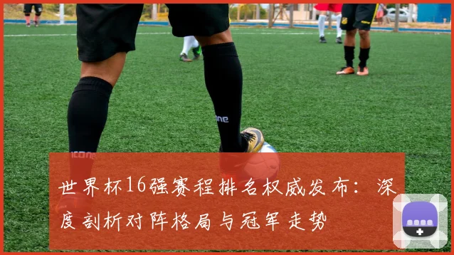 世界杯16强赛程排名权威发布:深度剖析对阵格局与冠军走势