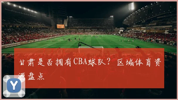 甘肃是否拥有CBA球队？区域体育资源盘点