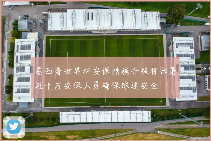 墨西哥世界杯安保措施升级将部署近十万安保人员确保球迷安全