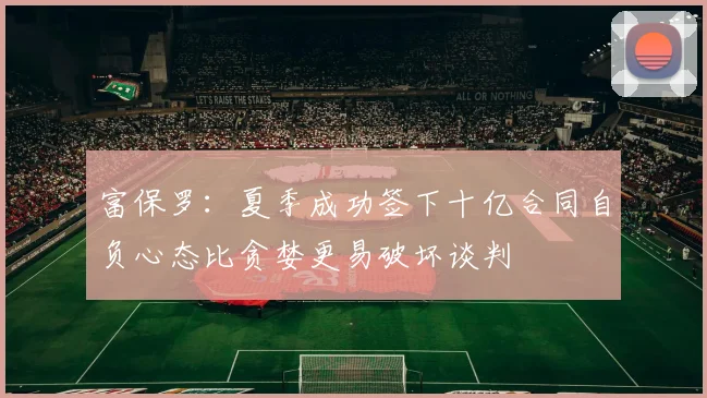富保罗:夏季成功签下十亿合同自负心态比贪婪更易破坏谈判