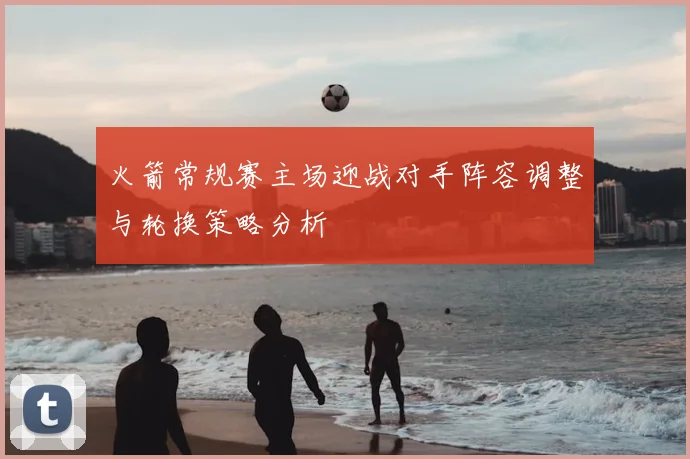 火箭常规赛主场迎战对手阵容调整与轮换策略分析