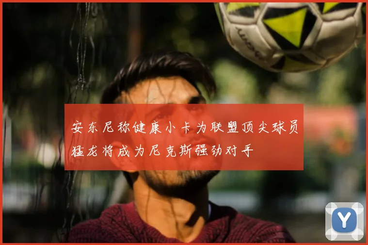 安东尼称健康小卡为联盟顶尖球员猛龙将成为尼克斯强劲对手