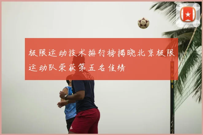 极限运动技术排行榜揭晓北京极限运动队荣获第五名佳绩