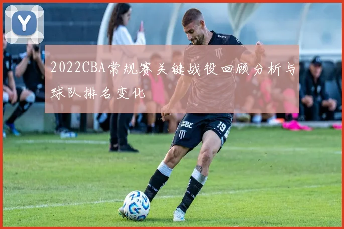2022CBA常规赛关键战役回顾分析与球队排名变化