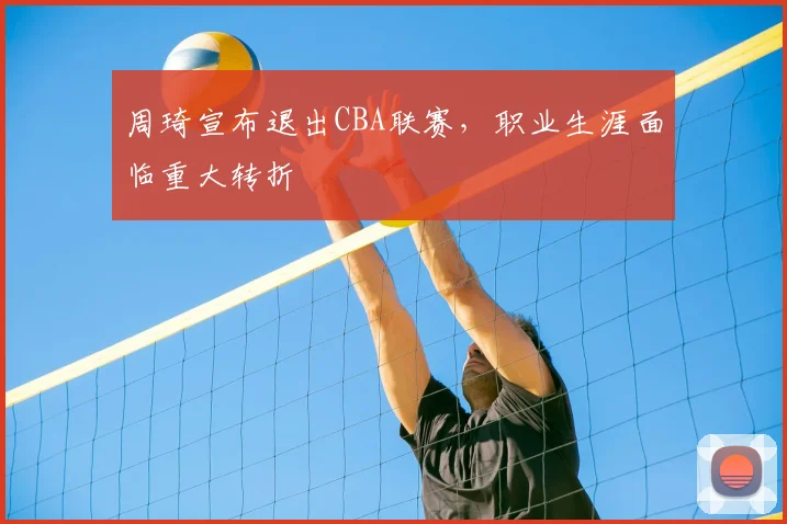 周琦宣布退出CBA联赛，职业生涯面临重大转折