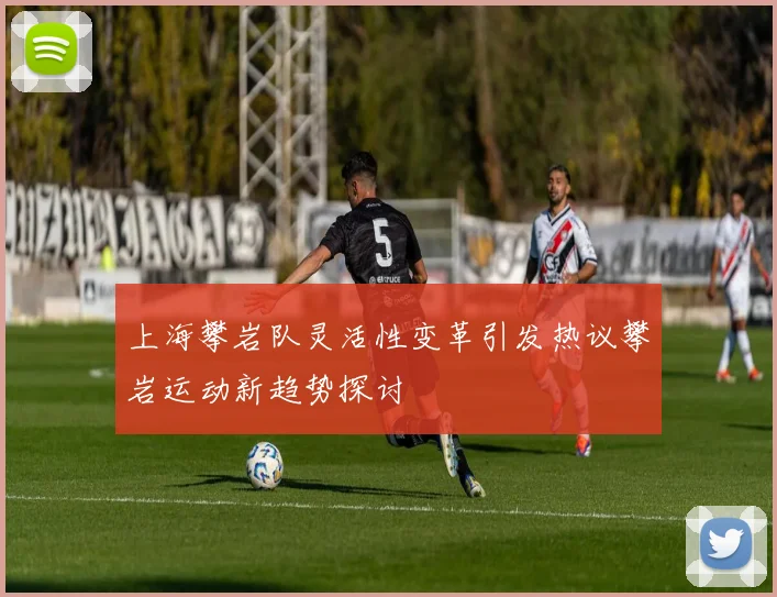 上海攀岩队灵活性变革引发热议攀岩运动新趋势探讨