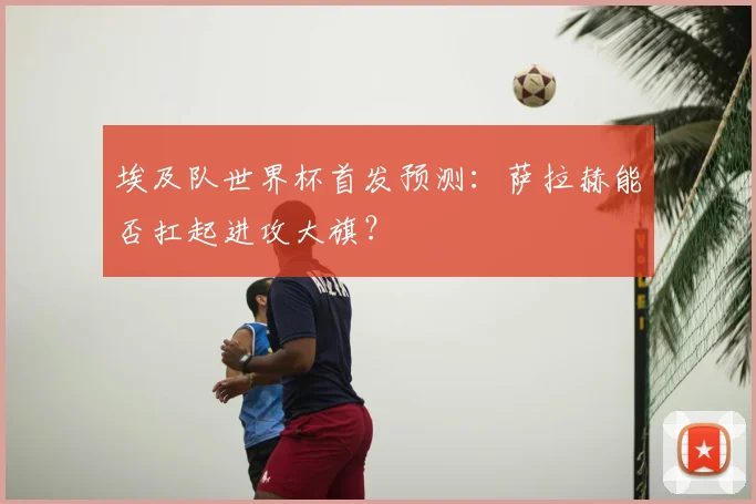 埃及队世界杯首发预测：萨拉赫能否扛起进攻大旗？