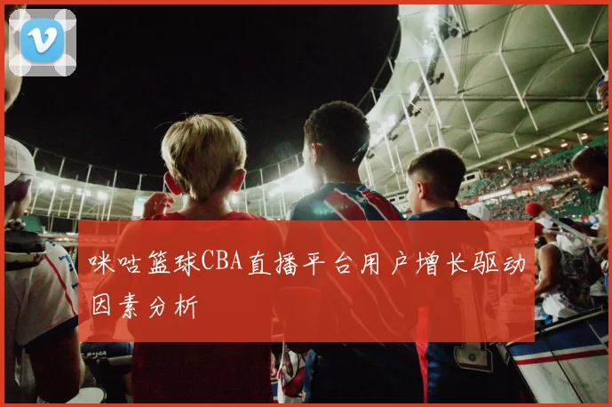 咪咕篮球CBA直播平台用户增长驱动因素分析