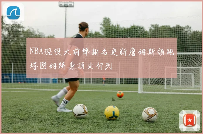 NBA现役大前锋排名更新詹姆斯领跑塔图姆跻身顶尖行列