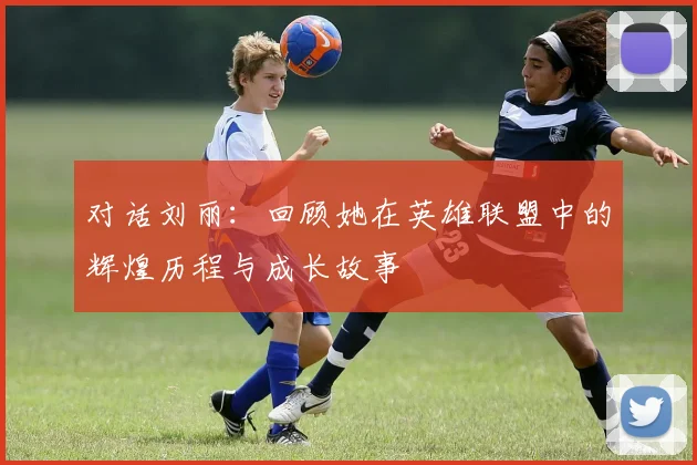 对话刘丽：回顾她在英雄联盟中的辉煌历程与成长故事