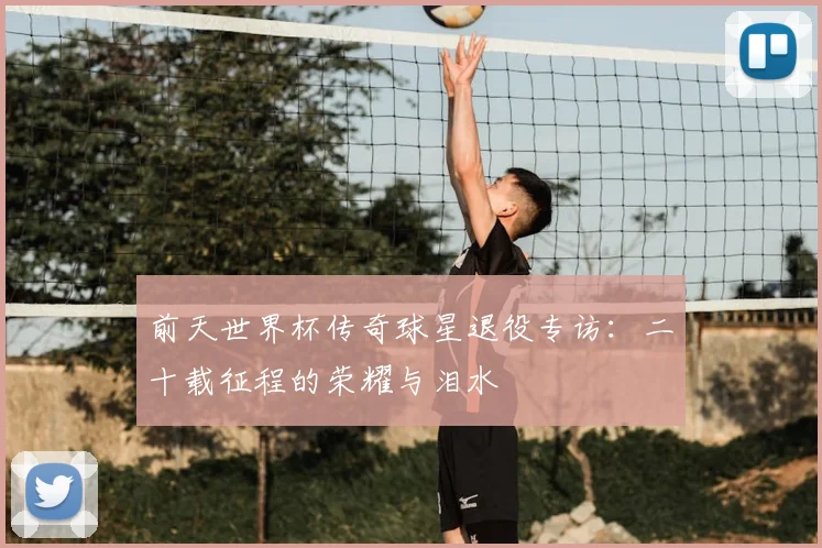 前天世界杯传奇球星退役专访:二十载征程的荣耀与泪水