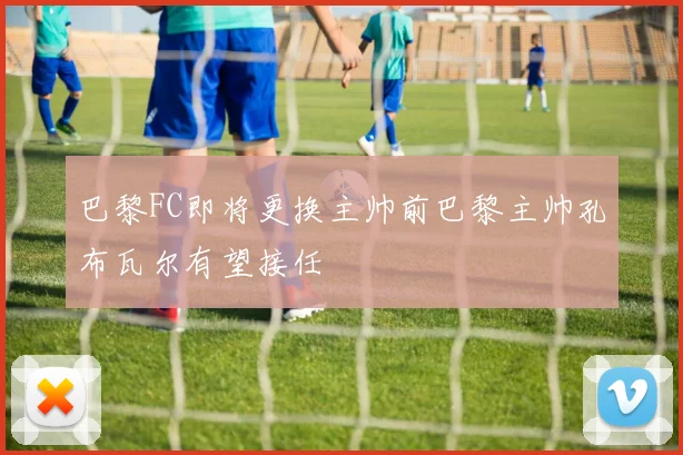 巴黎FC即将更换主帅前巴黎主帅孔布瓦尔有望接任