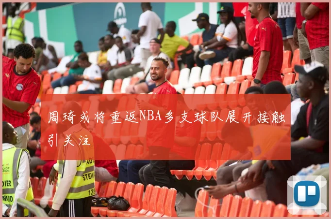 周琦或将重返NBA多支球队展开接触引关注