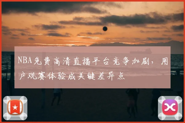 NBA免费高清直播平台竞争加剧，用户观赛体验成关键差异点