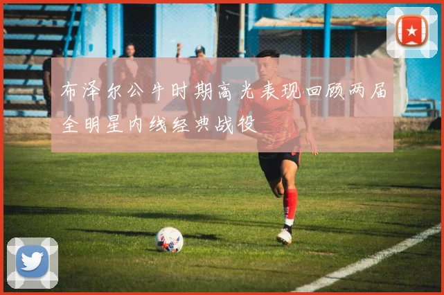 布泽尔公牛时期高光表现回顾两届全明星内线经典战役