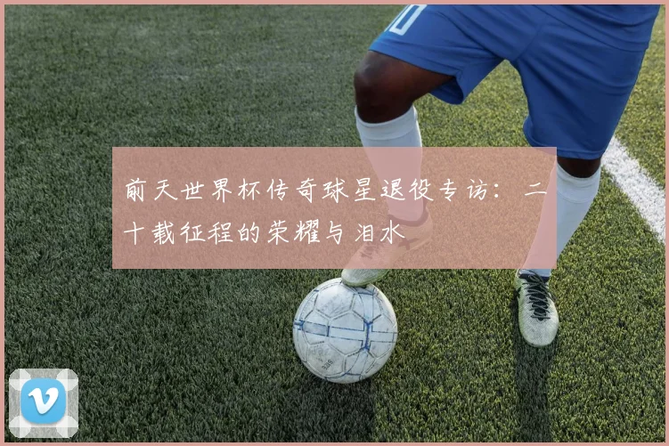 前天世界杯传奇球星退役专访:二十载征程的荣耀与泪水