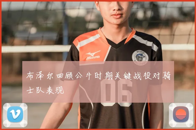 布泽尔回顾公牛时期关键战役对骑士队表现