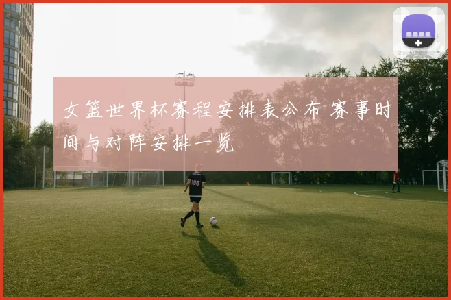 女篮世界杯赛程安排表公布 赛事时间与对阵安排一览