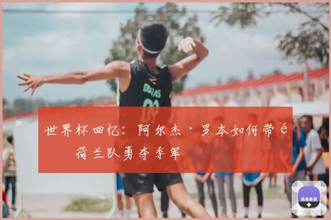 世界杯回忆:阿尔杰·罗本如何带领荷兰队勇夺季军