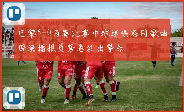 巴黎5-0马赛比赛中球迷唱恐同歌曲现场播报员紧急发出警告