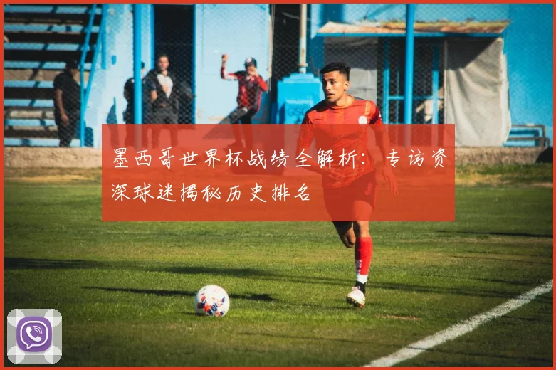 墨西哥世界杯战绩全解析:专访资深球迷揭秘历史排名