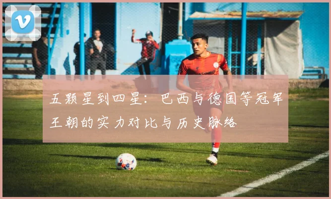 五颗星到四星:巴西与德国等冠军王朝的实力对比与历史脉络