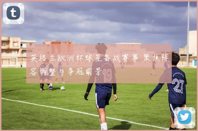 英格兰欧洲杯球星备战赛事 聚焦阵容调整与争冠前景
