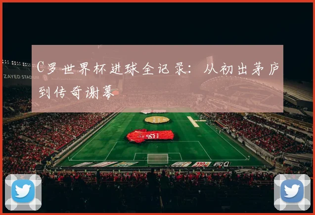 C罗世界杯进球全记录：从初出茅庐到传奇谢幕